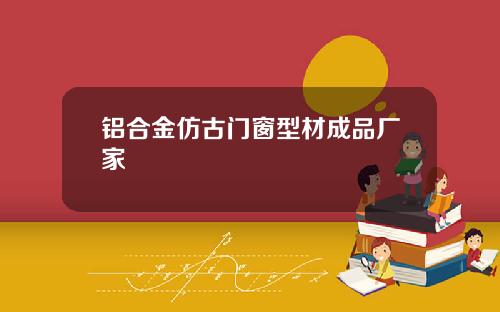 铝合金仿古门窗型材成品厂家