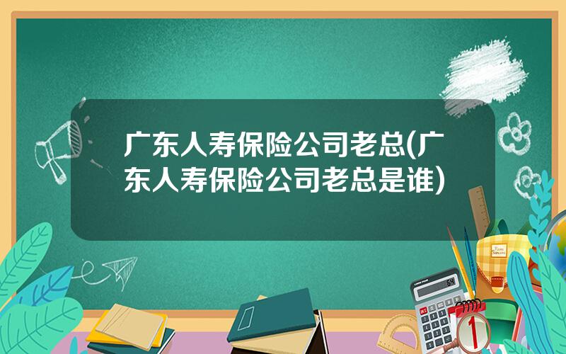 广东人寿保险公司老总(广东人寿保险公司老总是谁)