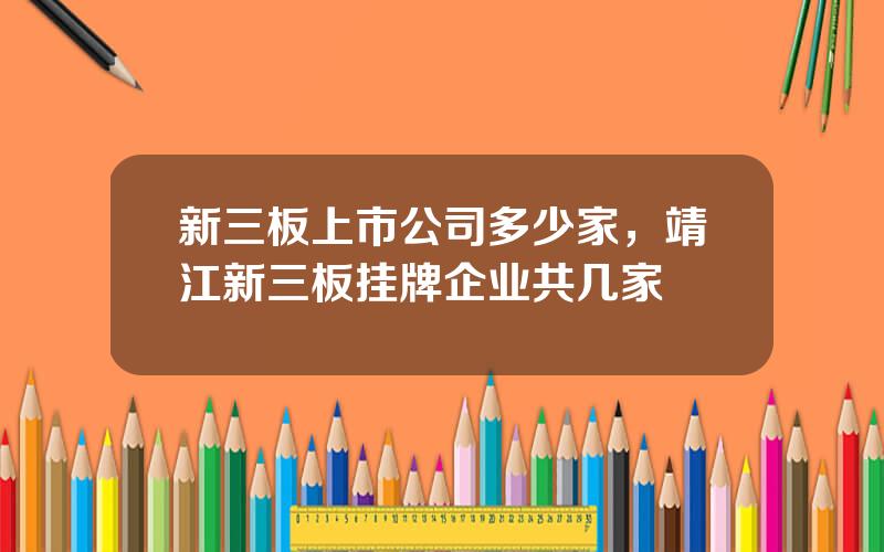 新三板上市公司多少家，靖江新三板挂牌企业共几家