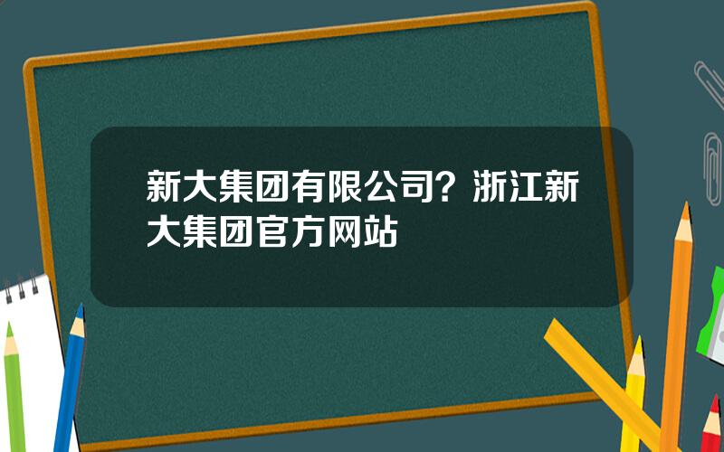 新大集团有限公司？浙江新大集团官方网站