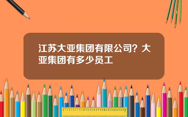 江苏大亚集团有限公司？大亚集团有多少员工