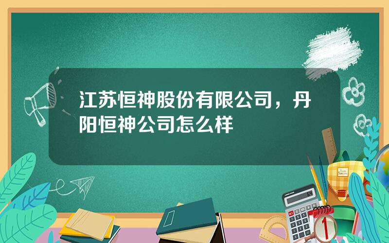 江苏恒神股份有限公司，丹阳恒神公司怎么样