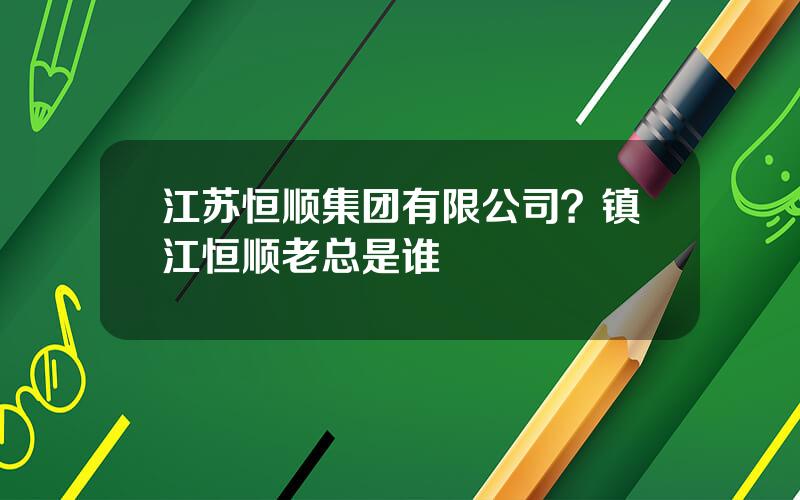 江苏恒顺集团有限公司？镇江恒顺老总是谁