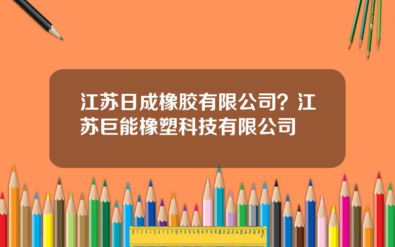 江苏日成橡胶有限公司？江苏巨能橡塑科技有限公司