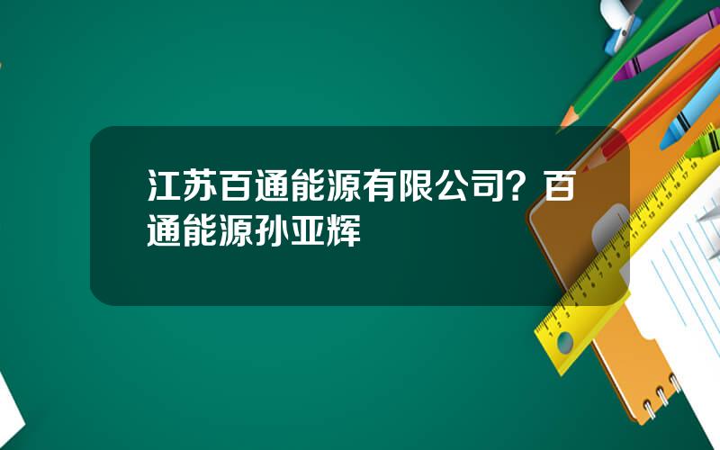 江苏百通能源有限公司？百通能源孙亚辉