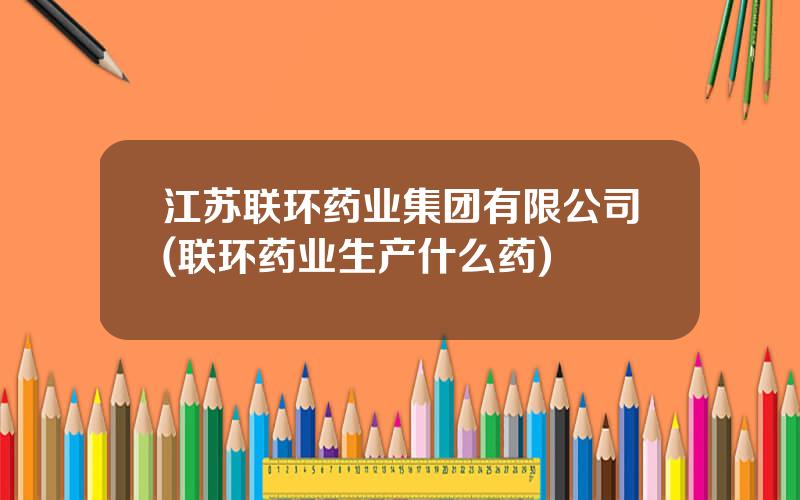 江苏联环药业集团有限公司(联环药业生产什么药)