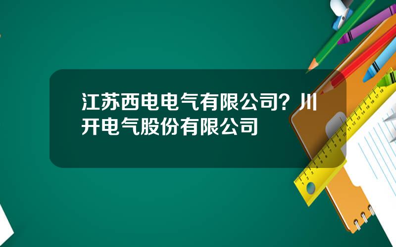 江苏西电电气有限公司？川开电气股份有限公司