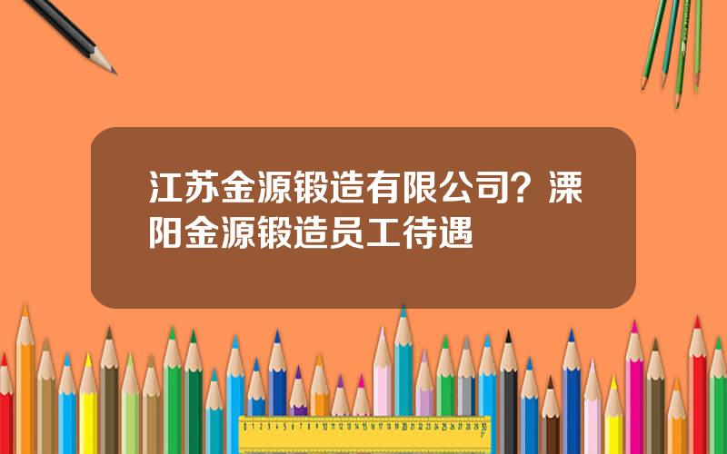 江苏金源锻造有限公司？溧阳金源锻造员工待遇