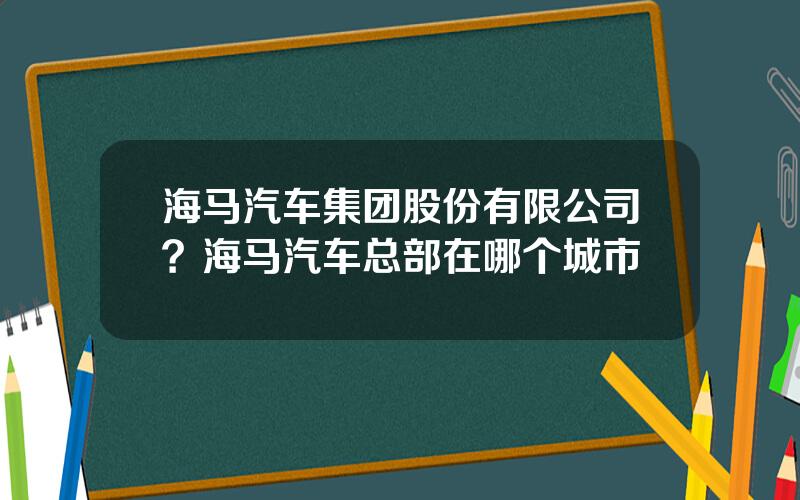 海马汽车集团股份有限公司？海马汽车总部在哪个城市