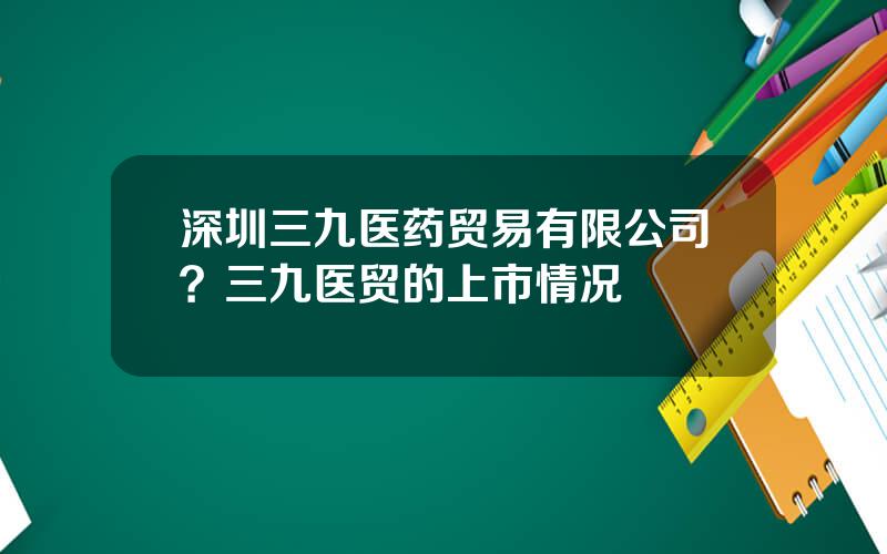 深圳三九医药贸易有限公司？三九医贸的上市情况