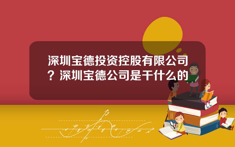 深圳宝德投资控股有限公司？深圳宝德公司是干什么的