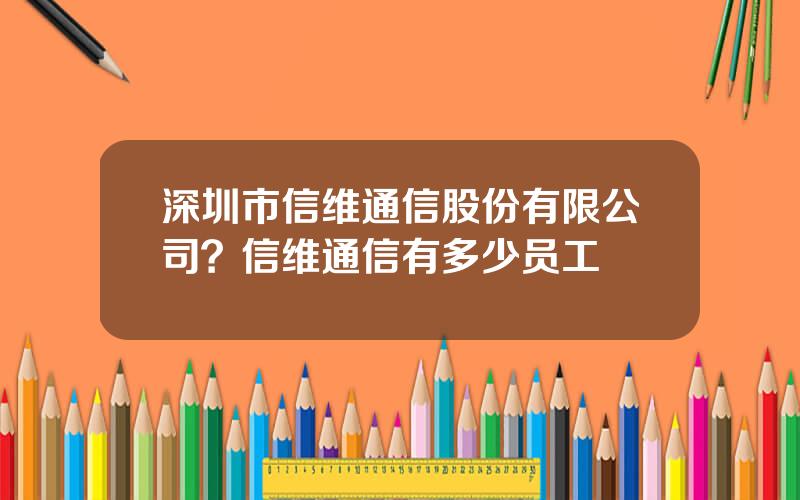 深圳市信维通信股份有限公司？信维通信有多少员工