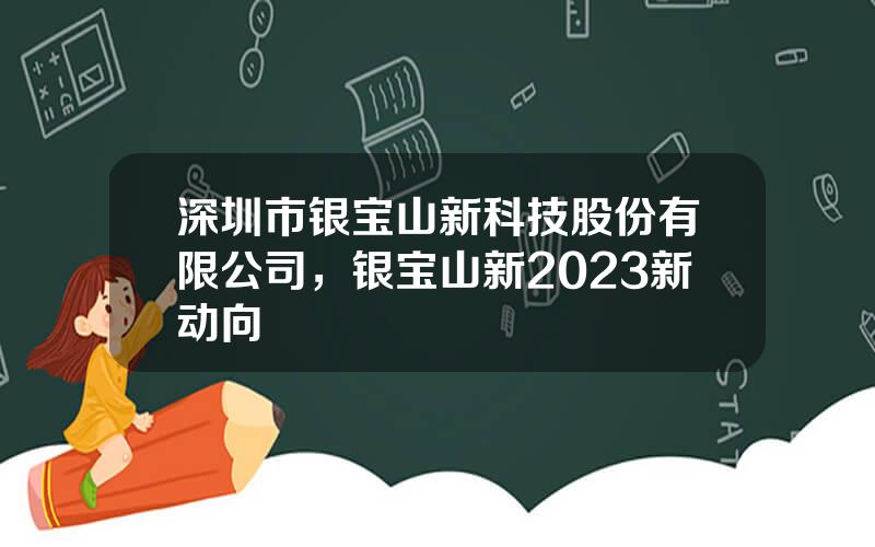 深圳市银宝山新科技股份有限公司，银宝山新2023新动向