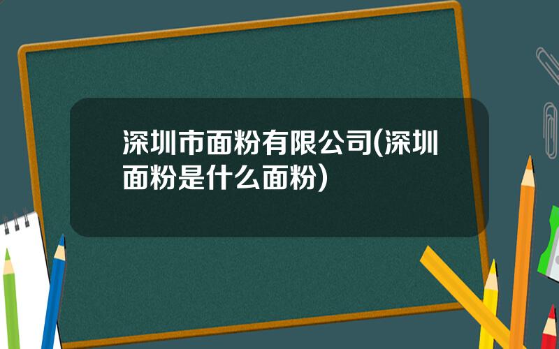 深圳市面粉有限公司(深圳面粉是什么面粉)