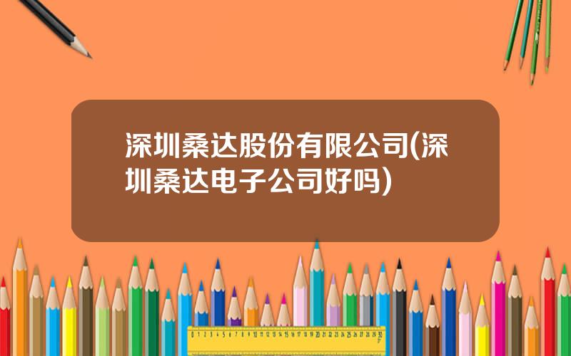 深圳桑达股份有限公司(深圳桑达电子公司好吗)