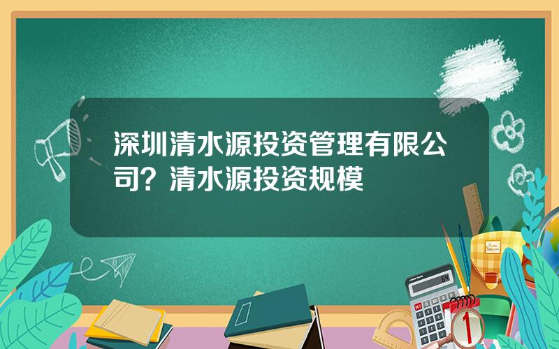 深圳清水源投资管理有限公司？清水源投资规模