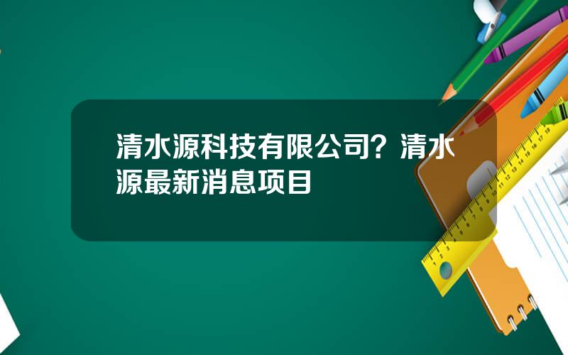 清水源科技有限公司？清水源最新消息项目