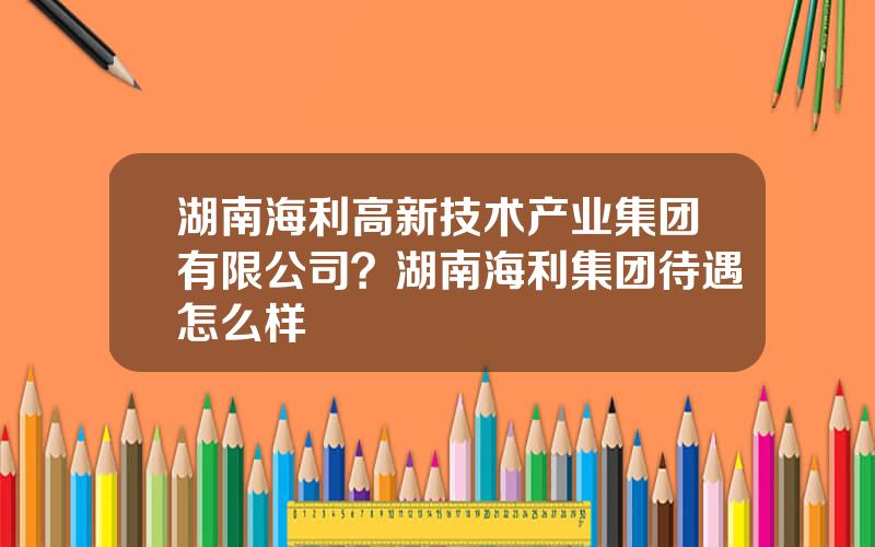 湖南海利高新技术产业集团有限公司？湖南海利集团待遇怎么样