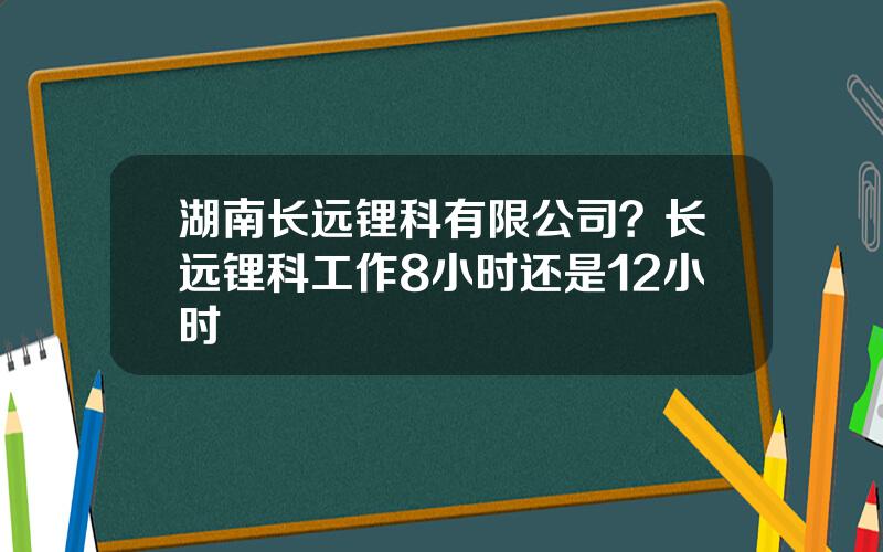 湖南长远锂科有限公司？长远锂科工作8小时还是12小时