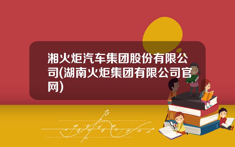 湘火炬汽车集团股份有限公司(湖南火炬集团有限公司官网)