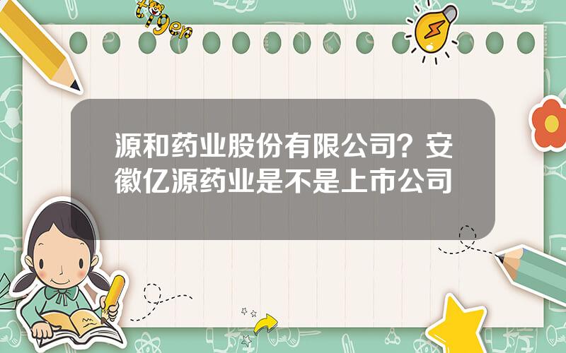 源和药业股份有限公司？安徽亿源药业是不是上市公司