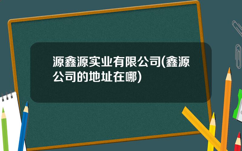 源鑫源实业有限公司(鑫源公司的地址在哪)