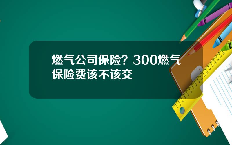 燃气公司保险？300燃气保险费该不该交