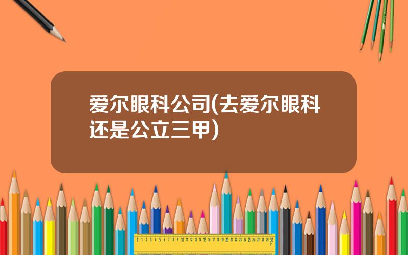 爱尔眼科公司(去爱尔眼科还是公立三甲)