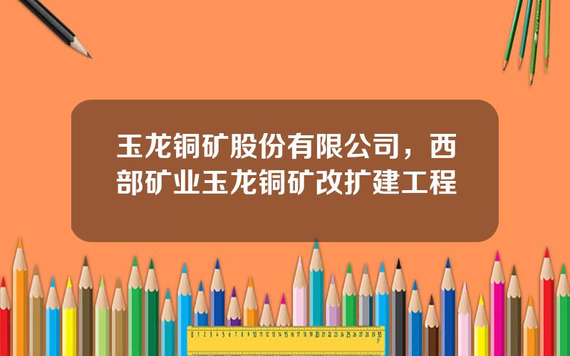 玉龙铜矿股份有限公司，西部矿业玉龙铜矿改扩建工程