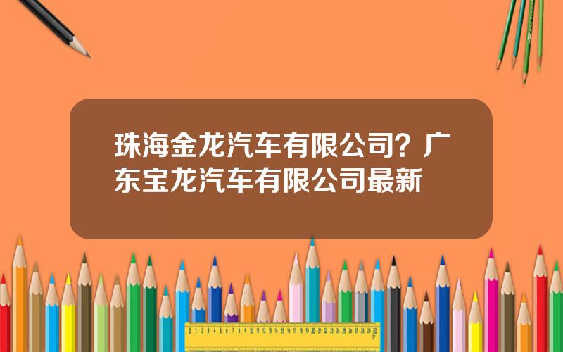 珠海金龙汽车有限公司？广东宝龙汽车有限公司最新