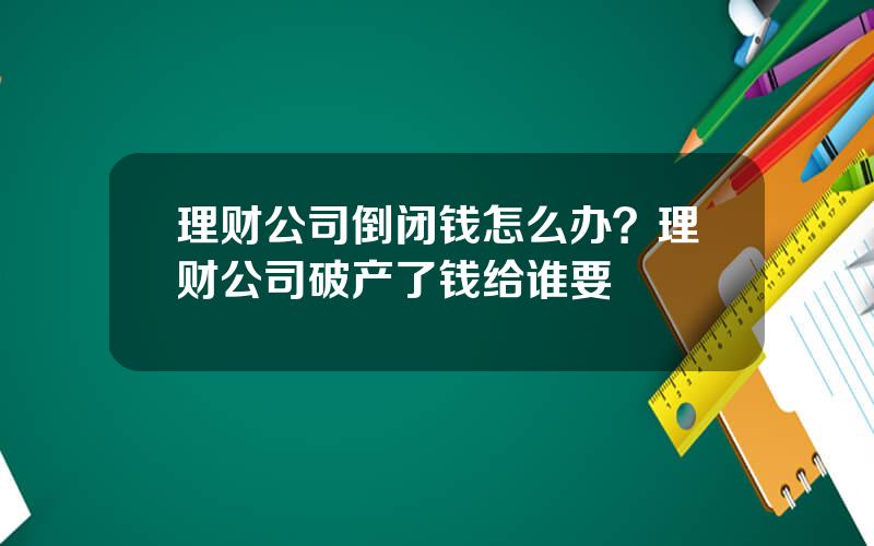 理财公司倒闭钱怎么办？理财公司破产了钱给谁要