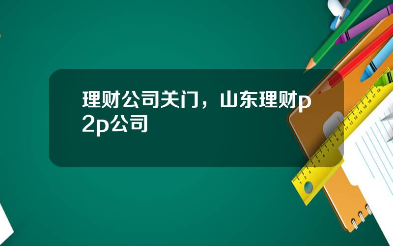 理财公司关门，山东理财p2p公司