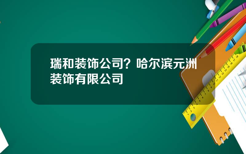 瑞和装饰公司？哈尔滨元洲装饰有限公司