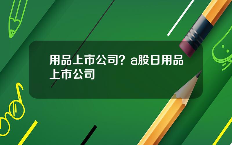 用品上市公司？a股日用品上市公司