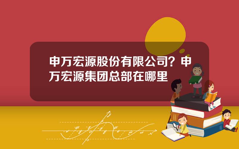 申万宏源股份有限公司？申万宏源集团总部在哪里