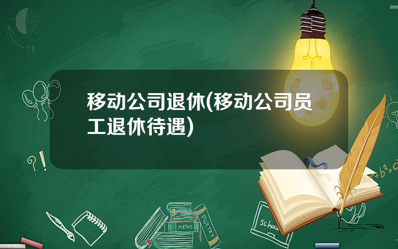 移动公司退休(移动公司员工退休待遇)