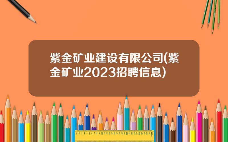 紫金矿业建设有限公司(紫金矿业2023招聘信息)