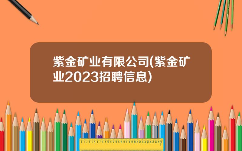 紫金矿业有限公司(紫金矿业2023招聘信息)