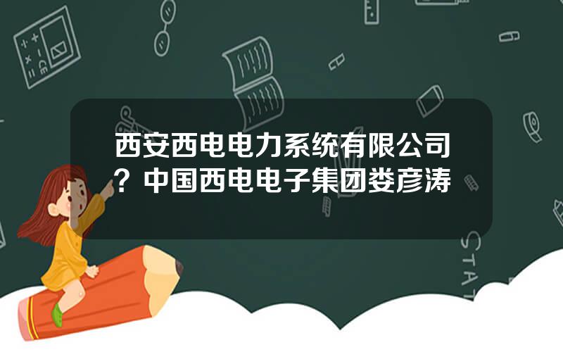 西安西电电力系统有限公司？中国西电电子集团娄彦涛