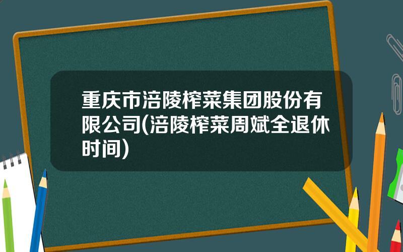 重庆市涪陵榨菜集团股份有限公司(涪陵榨菜周斌全退休时间)