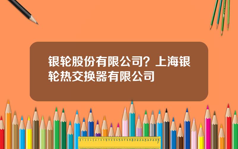 银轮股份有限公司？上海银轮热交换器有限公司